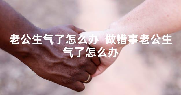 老公生气了怎么办  做错事老公生气了怎么办
